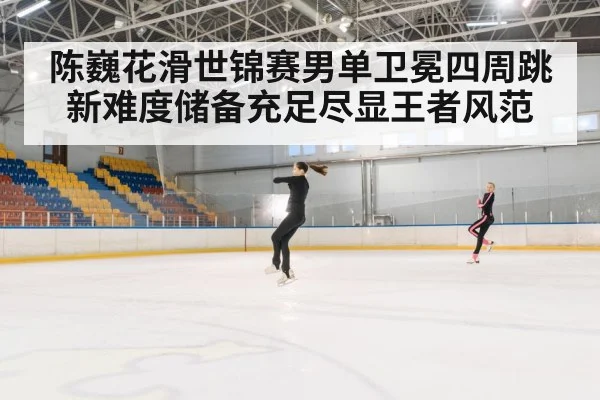 陈巍花滑世锦赛男单卫冕四周跳新难度储备充足尽显王者风范