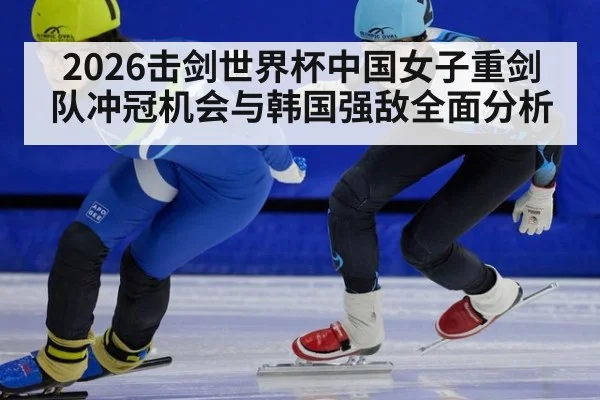 2026击剑世界杯中国女子重剑队冲冠机会与韩国强敌全面分析